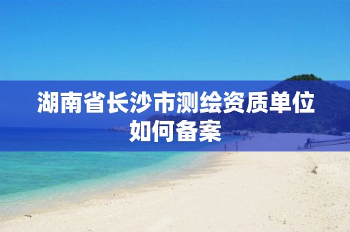 湖南省长沙市测绘资质单位如何备案 湖南省长沙市测绘资质单位如何备案