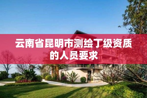 云南省昆明市测绘丁级资质的人员要求 云南省昆明市测绘丁级资质的人员要求