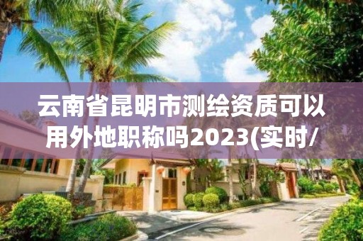 云南省昆明市测绘资质可以用外地职称吗2023(实时/更新中)