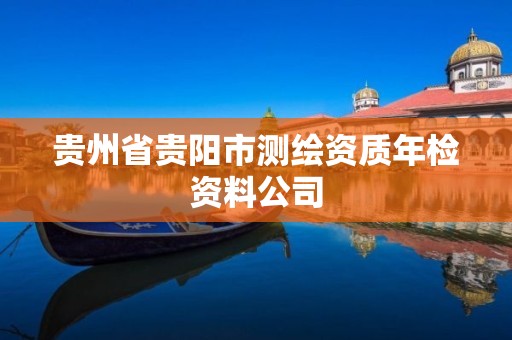 贵州省贵阳市测绘资质年检资料公司 贵州省贵阳市测绘资质年检资料公司