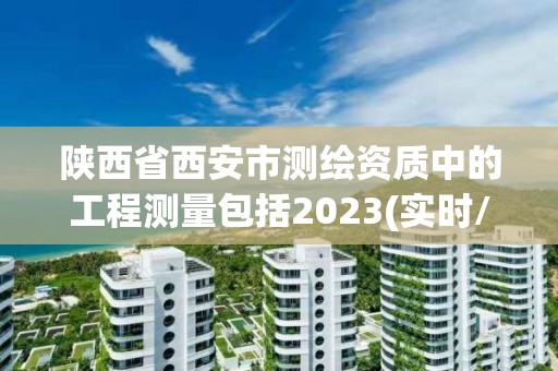 陕西省西安市测绘资质中的工程测量包括2023(实时/更新中)