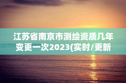 江苏省南京市测绘资质几年变更一次2023(实时/更新中)