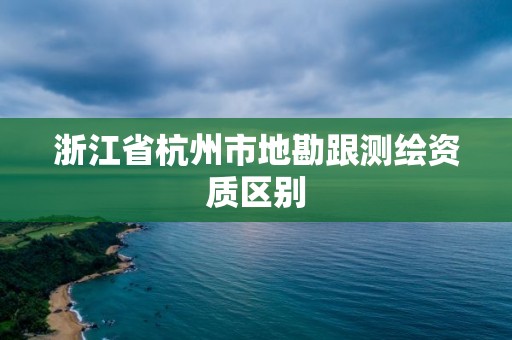 浙江省杭州市地勘跟测绘资质区别 浙江省杭州市地勘跟测绘资质区别