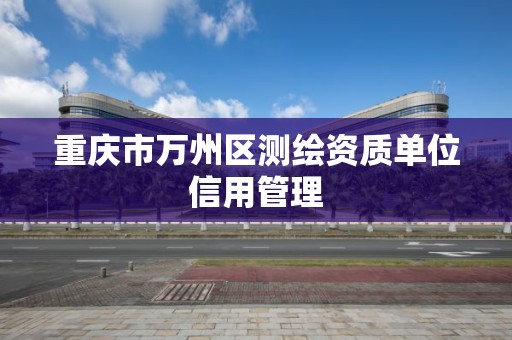 重庆市万州区测绘资质单位信用管理 重庆市万州区测绘资质单位信用管理
