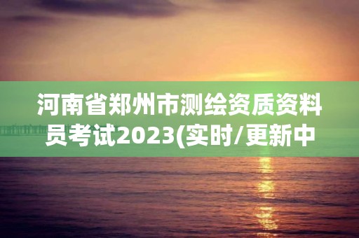 河南省郑州市测绘资质资料员考试2023(实时/更新中)