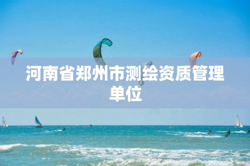 河南省郑州市测绘资质管理单位 河南省郑州市测绘资质管理单位