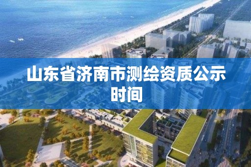 山东省济南市测绘资质公示时间 山东省济南市测绘资质公示时间