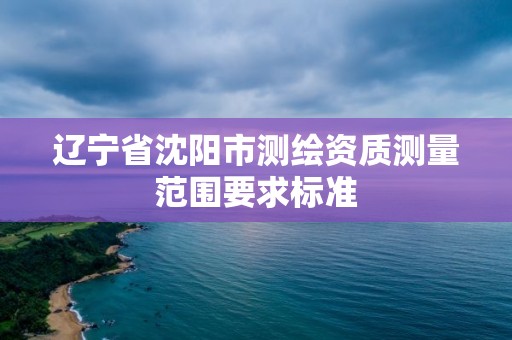 辽宁省沈阳市测绘资质测量范围要求标准 辽宁省沈阳市测绘资质测量范围要求标准