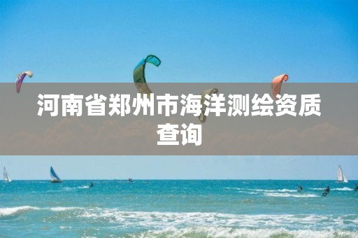河南省郑州市海洋测绘资质查询 河南省郑州市海洋测绘资质查询