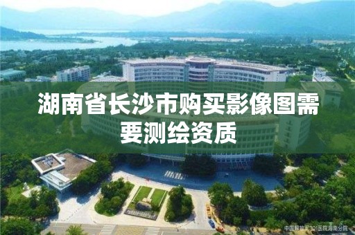 湖南省长沙市购买影像图需要测绘资质 湖南省长沙市购买影像图需要测绘资质
