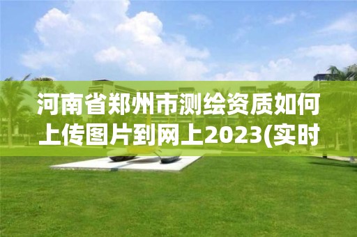 河南省郑州市测绘资质如何上传图片到网上2023(实时/更新中) 河南省郑州市测绘资质如何上传图片到网上2023(实时/更新中)