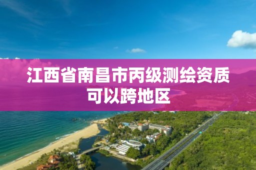 江西省南昌市丙级测绘资质可以跨地区 江西省南昌市丙级测绘资质可以跨地区