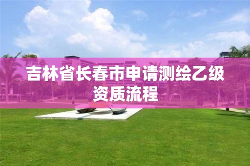 吉林省长春市申请测绘乙级资质流程 吉林省长春市申请测绘乙级资质流程