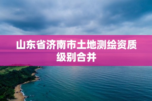 山东省济南市土地测绘资质级别合并