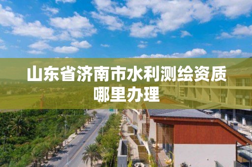 山东省济南市水利测绘资质哪里办理 山东省济南市水利测绘资质哪里办理