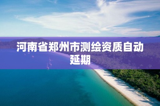 河南省郑州市测绘资质自动延期 河南省郑州市测绘资质自动延期