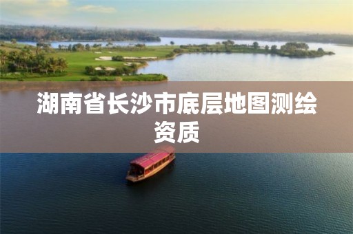 湖南省长沙市底层地图测绘资质 湖南省长沙市底层地图测绘资质