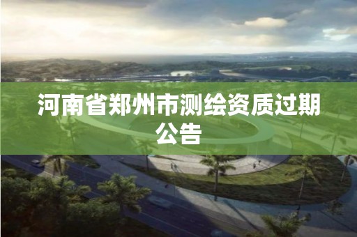 河南省郑州市测绘资质过期公告 河南省郑州市测绘资质过期公告
