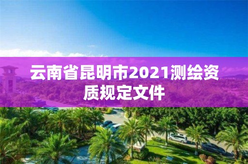 云南省昆明市2021测绘资质规定文件 云南省昆明市2021测绘资质规定文件