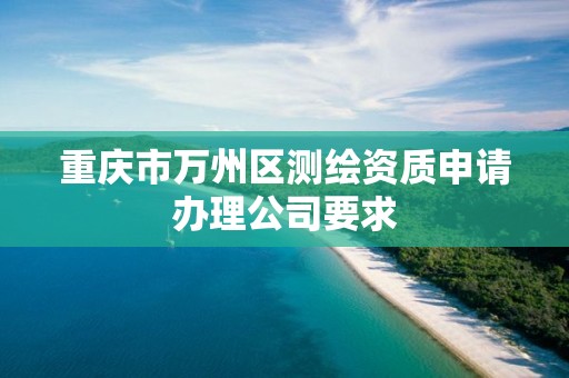重庆市万州区测绘资质申请办理公司要求 重庆市万州区测绘资质申请办理公司要求