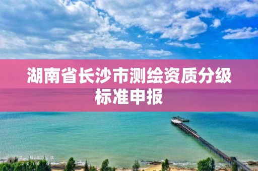 湖南省长沙市测绘资质分级标准申报 湖南省长沙市测绘资质分级标准申报