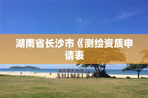 湖南省长沙市《测绘资质申请表 湖南省长沙市《测绘资质申请表