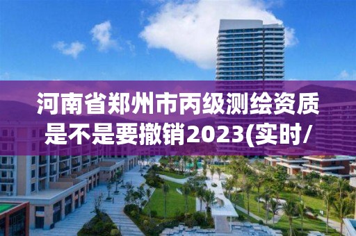 河南省郑州市丙级测绘资质是不是要撤销2023(实时/更新中)