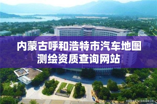 内蒙古呼和浩特市汽车地图测绘资质查询网站 内蒙古呼和浩特市汽车地图测绘资质查询网站