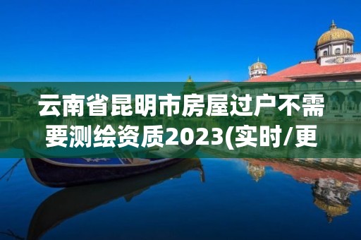 云南省昆明市房屋过户不需要测绘资质2023(实时/更新中)