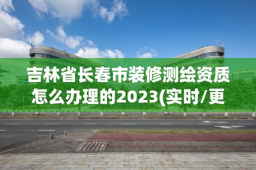 吉林省长春市装修测绘资质怎么办理的2023(实时/更新中) 吉林省长春市装修测绘资质怎么办理的2023(实时/更新中)