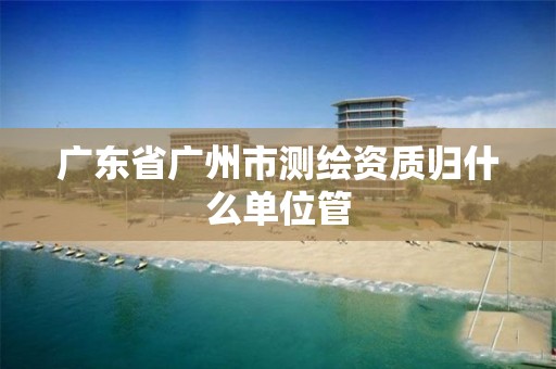 广东省广州市测绘资质归什么单位管 广东省广州市测绘资质归什么单位管
