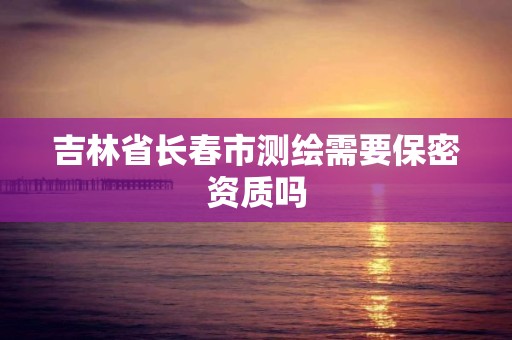 吉林省长春市测绘需要保密资质吗