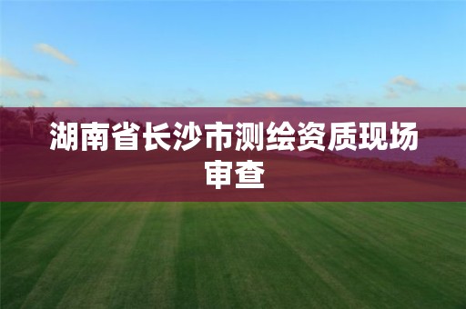 湖南省长沙市测绘资质现场审查 湖南省长沙市测绘资质现场审查