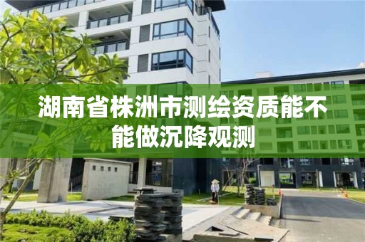 湖南省株洲市测绘资质能不能做沉降观测 湖南省株洲市测绘资质能不能做沉降观测
