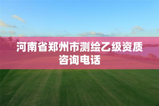 河南省郑州市测绘乙级资质咨询电话 河南省郑州市测绘乙级资质咨询电话