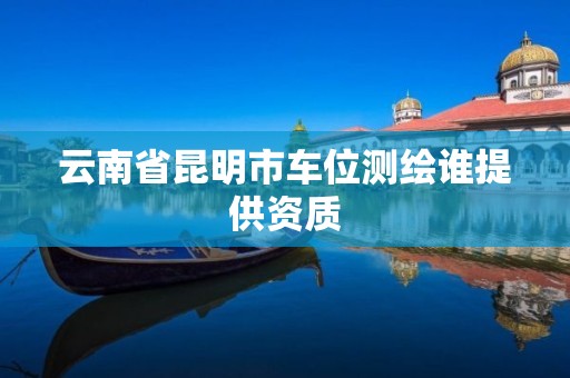 云南省昆明市车位测绘谁提供资质 云南省昆明市车位测绘谁提供资质