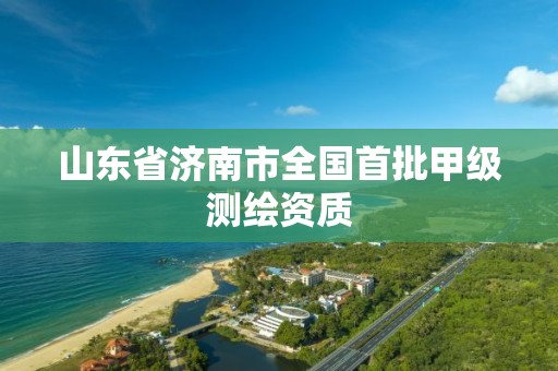 山东省济南市全国首批甲级测绘资质 山东省济南市全国首批甲级测绘资质