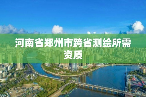 河南省郑州市跨省测绘所需资质