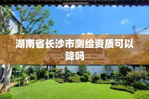 湖南省长沙市测绘资质可以降吗 湖南省长沙市测绘资质可以降吗