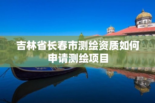 吉林省长春市测绘资质如何申请测绘项目 吉林省长春市测绘资质如何申请测绘项目