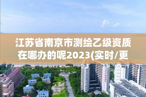 江苏省南京市测绘乙级资质在哪办的呢2023(实时/更新中)