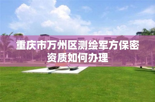 重庆市万州区测绘军方保密资质如何办理 重庆市万州区测绘军方保密资质如何办理
