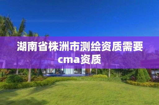 湖南省株洲市测绘资质需要cma资质 湖南省株洲市测绘资质需要cma资质