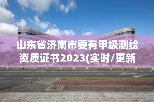 山东省济南市要有甲级测绘资质证书2023(实时/更新中)