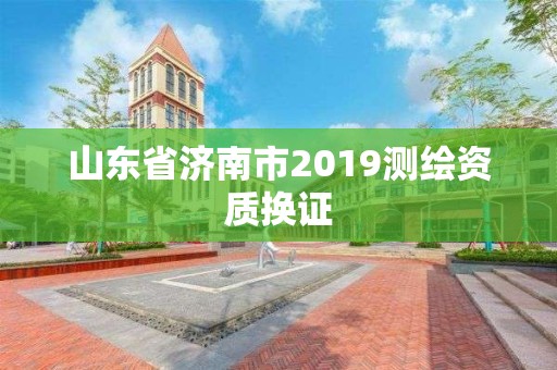 山东省济南市2019测绘资质换证 山东省济南市2019测绘资质换证