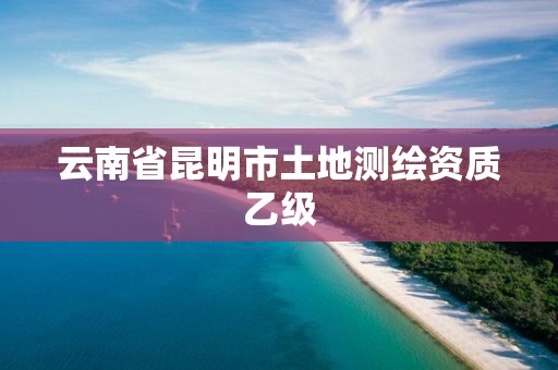 云南省昆明市土地测绘资质乙级 云南省昆明市土地测绘资质乙级
