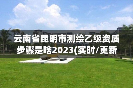 云南省昆明市测绘乙级资质步骤是啥2023(实时/更新中) 云南省昆明市测绘乙级资质步骤是啥2023(实时/更新中)