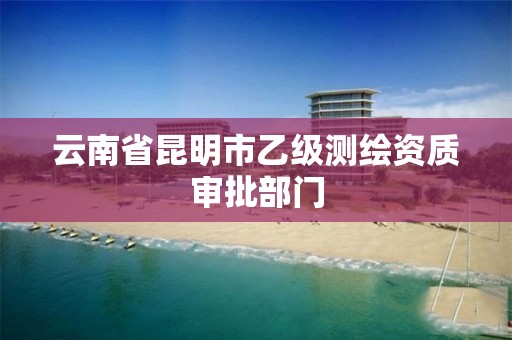 云南省昆明市乙级测绘资质审批部门