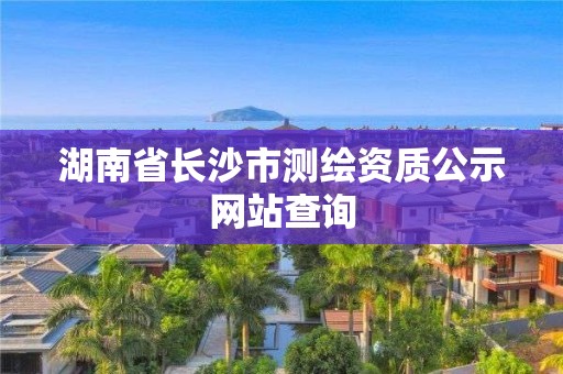 湖南省长沙市测绘资质公示网站查询 湖南省长沙市测绘资质公示网站查询