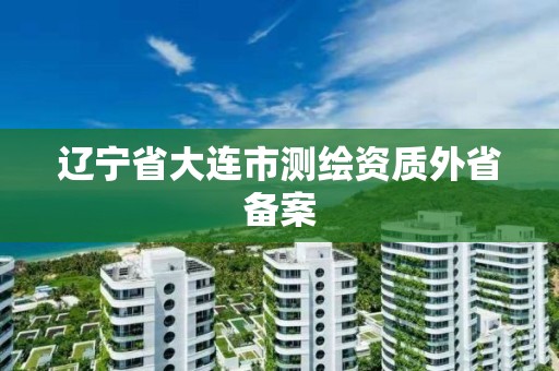 辽宁省大连市测绘资质外省备案 辽宁省大连市测绘资质外省备案